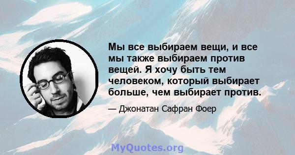 Мы все выбираем вещи, и все мы также выбираем против вещей. Я хочу быть тем человеком, который выбирает больше, чем выбирает против.