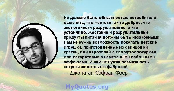 Не должно быть обязанностью потребителя выяснить, что жестоко, а что доброе, что экологически разрушительно, а что устойчиво. Жестокие и разрушительные продукты питания должны быть незаконными. Нам не нужна возможность