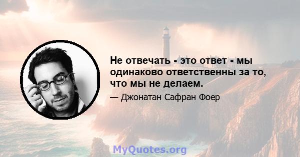 Не отвечать - это ответ - мы одинаково ответственны за то, что мы не делаем.