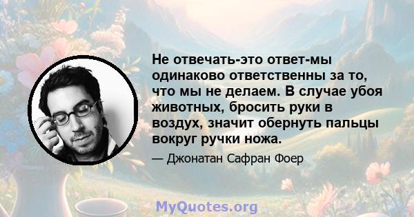 Не отвечать-это ответ-мы одинаково ответственны за то, что мы не делаем. В случае убоя животных, бросить руки в воздух, значит обернуть пальцы вокруг ручки ножа.