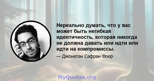 Нереально думать, что у вас может быть негибкая идентичность, которая никогда не должна давать или идти или идти на компромиссы.