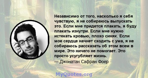 Независимо от того, насколько я себя чувствую, я не собираюсь выпускать это. Если мне придется плакать, я буду плакать изнутри. Если мне нужно истекать кровью, плохо синяк. Если мое сердце начнет сходить с ума, я не