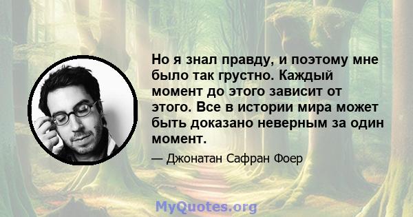 Но я знал правду, и поэтому мне было так грустно. Каждый момент до этого зависит от этого. Все в истории мира может быть доказано неверным за один момент.