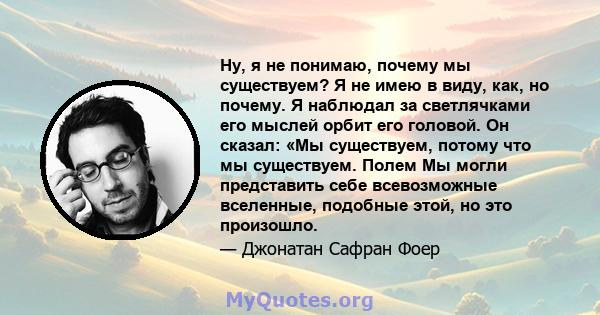 Ну, я не понимаю, почему мы существуем? Я не имею в виду, как, но почему. Я наблюдал за светлячками его мыслей орбит его головой. Он сказал: «Мы существуем, потому что мы существуем. Полем Мы могли представить себе