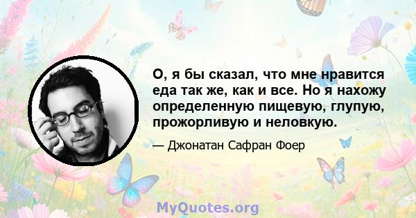 О, я бы сказал, что мне нравится еда так же, как и все. Но я нахожу определенную пищевую, глупую, прожорливую и неловкую.