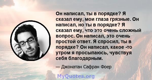 Он написал, ты в порядке? Я сказал ему, мои глаза грязные. Он написал, но ты в порядке? Я сказал ему, что это очень сложный вопрос. Он написал, это очень простой ответ. Я спросил, ты в порядке? Он написал, какое -то