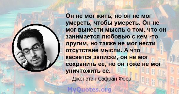 Он не мог жить, но он не мог умереть, чтобы умереть. Он не мог вынести мысль о том, что он занимается любовью с кем -то другим, но также не мог нести отсутствие мысли. А что касается записки, он не мог сохранить ее, но