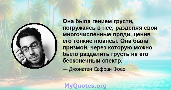 Она была гением грусти, погружаясь в нее, разделяя свои многочисленные пряди, ценив его тонкие нюансы. Она была призмой, через которую можно было разделить грусть на его бесконечный спектр.