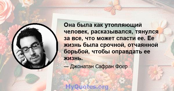 Она была как утопляющий человек, расказывался, тянулся за все, что может спасти ее. Ее жизнь была срочной, отчаянной борьбой, чтобы оправдать ее жизнь.