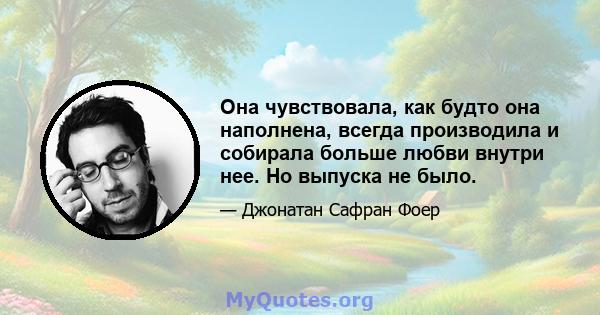 Она чувствовала, как будто она наполнена, всегда производила и собирала больше любви внутри нее. Но выпуска не было.