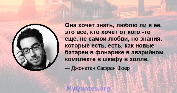 Она хочет знать, люблю ли я ее, это все, кто хочет от кого -то еще, не самой любви, но знания, которые есть, есть, как новые батареи в фонарике в аварийном комплекте в шкафу в холле.