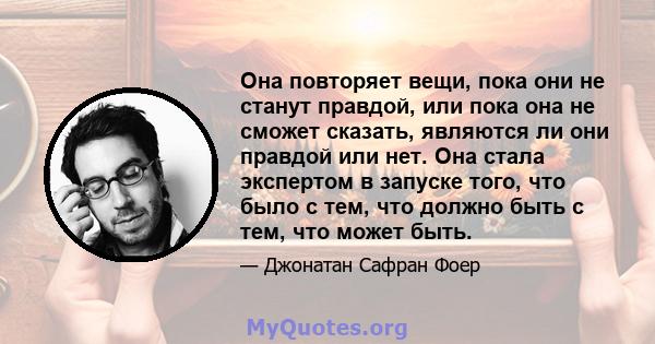 Она повторяет вещи, пока они не станут правдой, или пока она не сможет сказать, являются ли они правдой или нет. Она стала экспертом в запуске того, что было с тем, что должно быть с тем, что может быть.