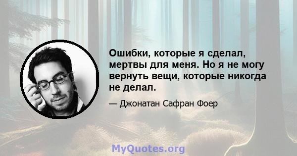 Ошибки, которые я сделал, мертвы для меня. Но я не могу вернуть вещи, которые никогда не делал.