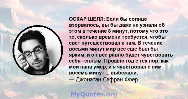 ОСКАР ШЕЛЛ: Если бы солнце взорвалось, вы бы даже не узнали об этом в течение 8 минут, потому что это то, сколько времени требуется, чтобы свет путешествовал к нам. В течение восьми минут мир все еще был бы ярким, и он