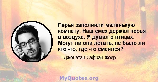 Перья заполнили маленькую комнату. Наш смех держал перья в воздухе. Я думал о птицах. Могут ли они летать, не было ли кто -то, где -то смеялся?