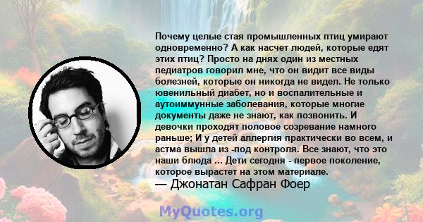 Почему целые стая промышленных птиц умирают одновременно? А как насчет людей, которые едят этих птиц? Просто на днях один из местных педиатров говорил мне, что он видит все виды болезней, которые он никогда не видел. Не 