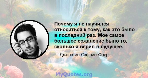 Почему я не научился относиться к тому, как это было в последний раз. Мое самое большое сожаление было то, сколько я верил в будущее.