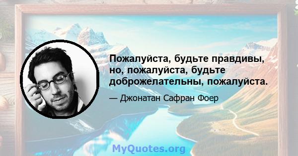 Пожалуйста, будьте правдивы, но, пожалуйста, будьте доброжелательны, пожалуйста.