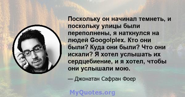 Поскольку он начинал темнеть, и поскольку улицы были переполнены, я наткнулся на людей Googolplex. Кто они были? Куда они были? Что они искали? Я хотел услышать их сердцебиение, и я хотел, чтобы они услышали мою.