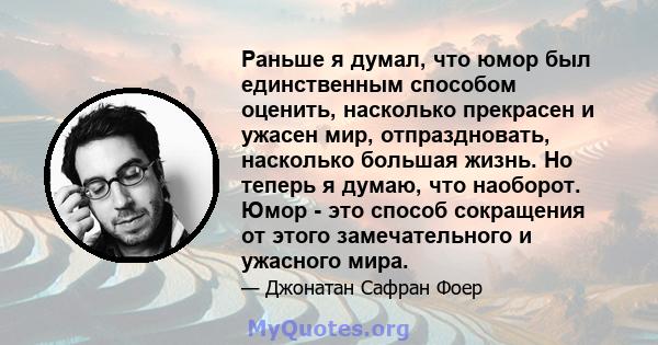 Раньше я думал, что юмор был единственным способом оценить, насколько прекрасен и ужасен мир, отпраздновать, насколько большая жизнь. Но теперь я думаю, что наоборот. Юмор - это способ сокращения от этого замечательного 