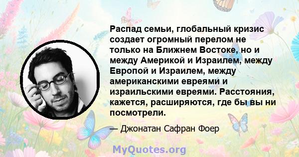 Распад семьи, глобальный кризис создает огромный перелом не только на Ближнем Востоке, но и между Америкой и Израилем, между Европой и Израилем, между американскими евреями и израильскими евреями. Расстояния, кажется,