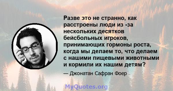 Разве это не странно, как расстроены люди из -за нескольких десятков бейсбольных игроков, принимающих гормоны роста, когда мы делаем то, что делаем с нашими пищевыми животными и кормили их нашим детям?