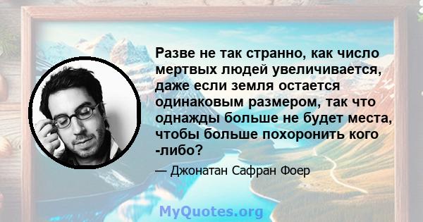 Разве не так странно, как число мертвых людей увеличивается, даже если земля остается одинаковым размером, так что однажды больше не будет места, чтобы больше похоронить кого -либо?