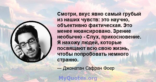 Смотри, вкус явно самый грубый из наших чувств: это научно, объективно фактическая. Это менее нюансировано. Зрение необычно - Слух, прикосновение. Я нахожу людей, которые посвящают всю свою жизнь, чтобы попробовать