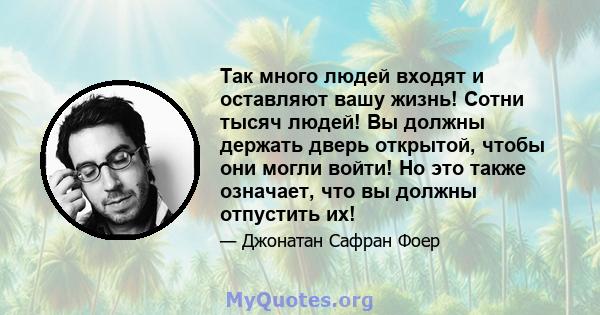 Так много людей входят и оставляют вашу жизнь! Сотни тысяч людей! Вы должны держать дверь открытой, чтобы они могли войти! Но это также означает, что вы должны отпустить их!