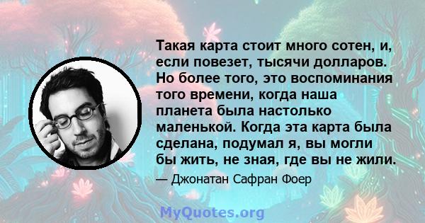 Такая карта стоит много сотен, и, если повезет, тысячи долларов. Но более того, это воспоминания того времени, когда наша планета была настолько маленькой. Когда эта карта была сделана, подумал я, вы могли бы жить, не