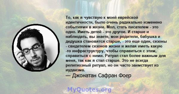 То, как я чувствую к моей еврейской идентичности, было очень радикально изменено событиями в жизни. Мол, стать писателем - это одно. Иметь детей - это другое. И старше и наблюдать, вы знаете, мои родители, бабушка и