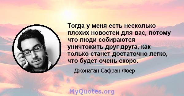 Тогда у меня есть несколько плохих новостей для вас, потому что люди собираются уничтожить друг друга, как только станет достаточно легко, что будет очень скоро.