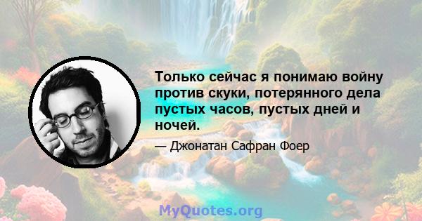 Только сейчас я понимаю войну против скуки, потерянного дела пустых часов, пустых дней и ночей.