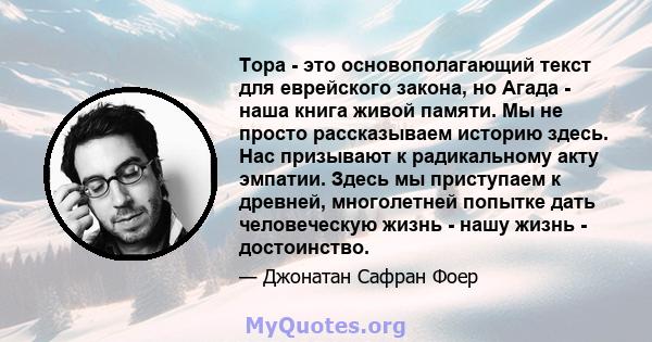 Тора - это основополагающий текст для еврейского закона, но Агада - наша книга живой памяти. Мы не просто рассказываем историю здесь. Нас призывают к радикальному акту эмпатии. Здесь мы приступаем к древней, многолетней 