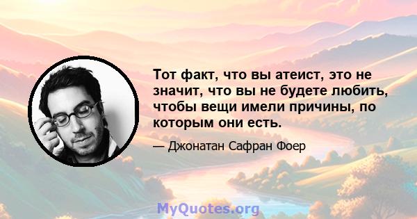 Тот факт, что вы атеист, это не значит, что вы не будете любить, чтобы вещи имели причины, по которым они есть.