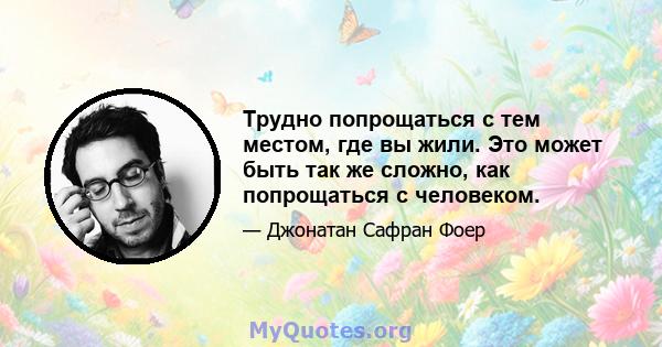 Трудно попрощаться с тем местом, где вы жили. Это может быть так же сложно, как попрощаться с человеком.