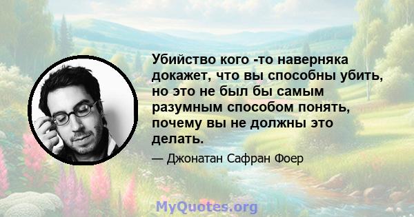 Убийство кого -то наверняка докажет, что вы способны убить, но это не был бы самым разумным способом понять, почему вы не должны это делать.