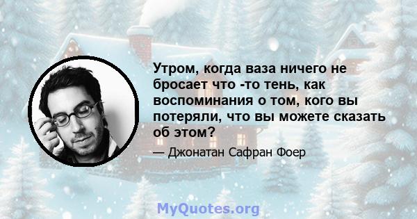 Утром, когда ваза ничего не бросает что -то тень, как воспоминания о том, кого вы потеряли, что вы можете сказать об этом?