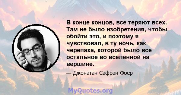 В конце концов, все теряют всех. Там не было изобретения, чтобы обойти это, и поэтому я чувствовал, в ту ночь, как черепаха, которой было все остальное во вселенной на вершине.