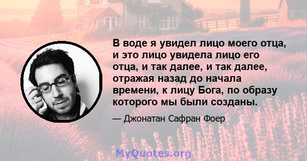 В воде я увидел лицо моего отца, и это лицо увидела лицо его отца, и так далее, и так далее, отражая назад до начала времени, к лицу Бога, по образу которого мы были созданы.