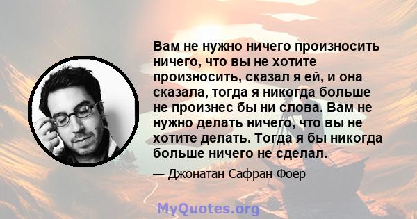 Вам не нужно ничего произносить ничего, что вы не хотите произносить, сказал я ей, и она сказала, тогда я никогда больше не произнес бы ни слова. Вам не нужно делать ничего, что вы не хотите делать. Тогда я бы никогда