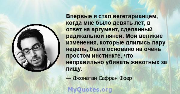 Впервые я стал вегетарианцем, когда мне было девять лет, в ответ на аргумент, сделанный радикальной няней. Мои великие изменения, которые длились пару недель, было основано на очень простом инстинкте, что неправильно