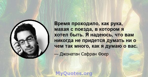 Время проходило, как рука, махая с поезда, в котором я хотел быть. Я надеюсь, что вам никогда не придется думать ни о чем так много, как я думаю о вас.