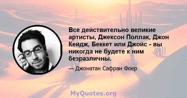 Все действительно великие артисты, Джексон Поллак, Джон Кейдж, Беккет или Джойс - вы никогда не будете к ним безразличны.