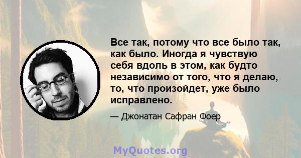 Все так, потому что все было так, как было. Иногда я чувствую себя вдоль в этом, как будто независимо от того, что я делаю, то, что произойдет, уже было исправлено.