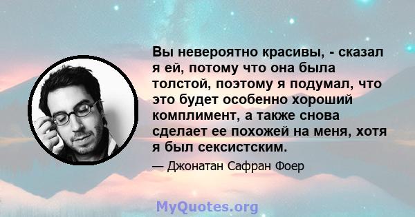 Вы невероятно красивы, - сказал я ей, потому что она была толстой, поэтому я подумал, что это будет особенно хороший комплимент, а также снова сделает ее похожей на меня, хотя я был сексистским.