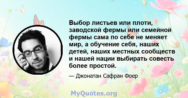 Выбор листьев или плоти, заводской фермы или семейной фермы сама по себе не меняет мир, а обучение себя, наших детей, наших местных сообществ и нашей нации выбирать совесть более простой.