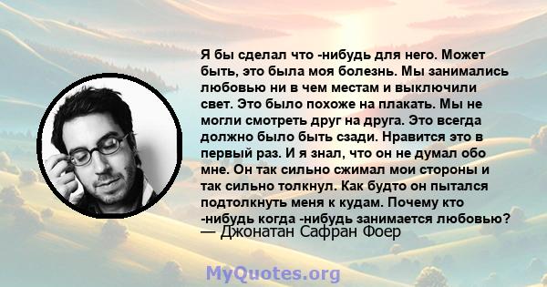 Я бы сделал что -нибудь для него. Может быть, это была моя болезнь. Мы занимались любовью ни в чем местам и выключили свет. Это было похоже на плакать. Мы не могли смотреть друг на друга. Это всегда должно было быть