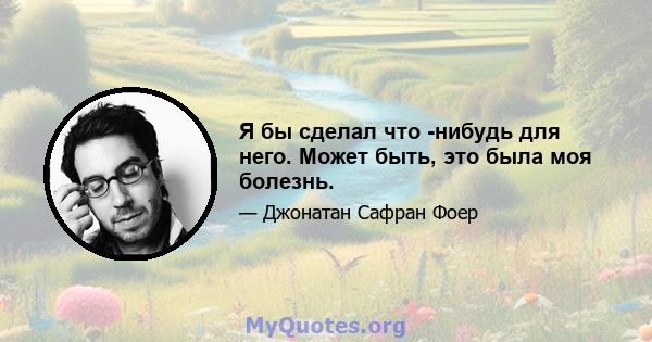 Я бы сделал что -нибудь для него. Может быть, это была моя болезнь.