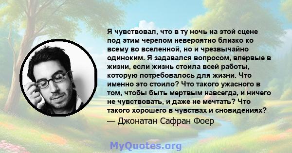 Я чувствовал, что в ту ночь на этой сцене под этим черепом невероятно близко ко всему во вселенной, но и чрезвычайно одиноким. Я задавался вопросом, впервые в жизни, если жизнь стоила всей работы, которую потребовалось